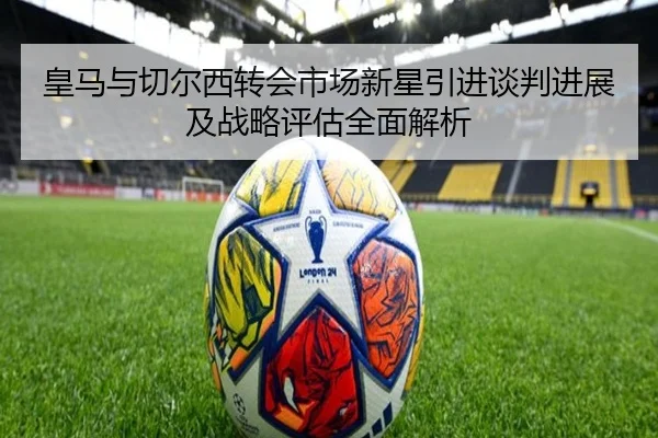 皇马与切尔西转会市场新星引进谈判进展及战略评估全面解析